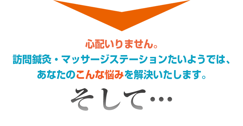 心配いりません。訪問鍼灸・マッサージステーションたいようでは、あなたのこんな悩みを解決いたします。そして・・・