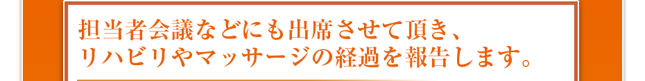 担当者会議などにも出席させて頂き、リハビリやマッサージの経過を報告します。