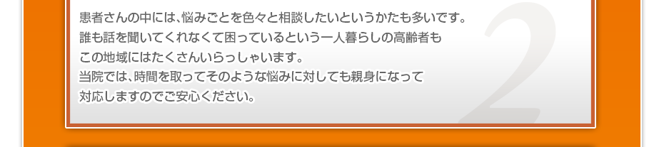 患者さんの中には、悩みごとを色々と相談したいというかたも多いです。誰も話を聞いてくれなくて困っているという一人暮らしの高齢者もこの地域にはたくさんいらっしゃいます。当院では、時間を取ってそのような悩みに対しても親身になって対応しますのでご安心ください。