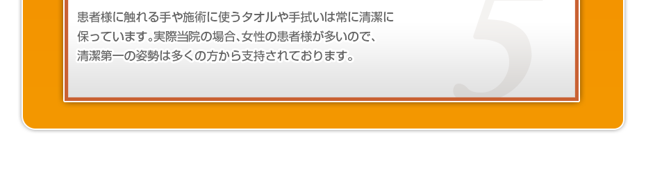 患者様に触れる手や施術に使うタオルや手拭いは常に清潔に保っています。実際当院の場合、女性の患者様が多いので、清潔第一の姿勢は多くの方から支持されております。